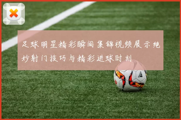 足球明星精彩瞬间集锦视频展示绝妙射门技巧与精彩进球时刻