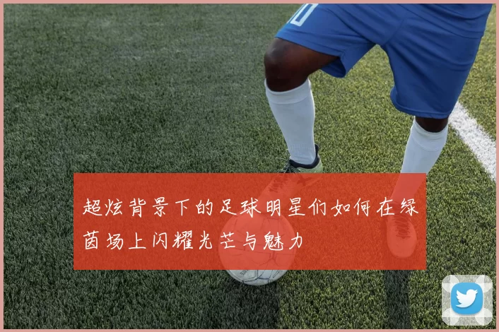 超炫背景下的足球明星们如何在绿茵场上闪耀光芒与魅力
