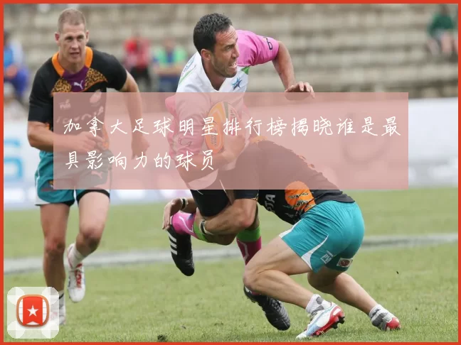 加拿大足球明星排行榜揭晓谁是最具影响力的球员