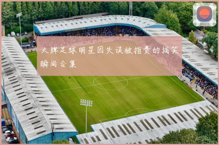大牌足球明星因失误被指责的搞笑瞬间合集