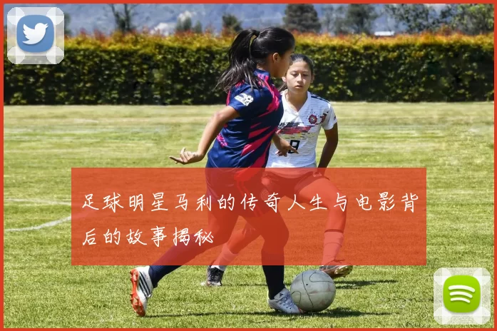 足球明星马利的传奇人生与电影背后的故事揭秘