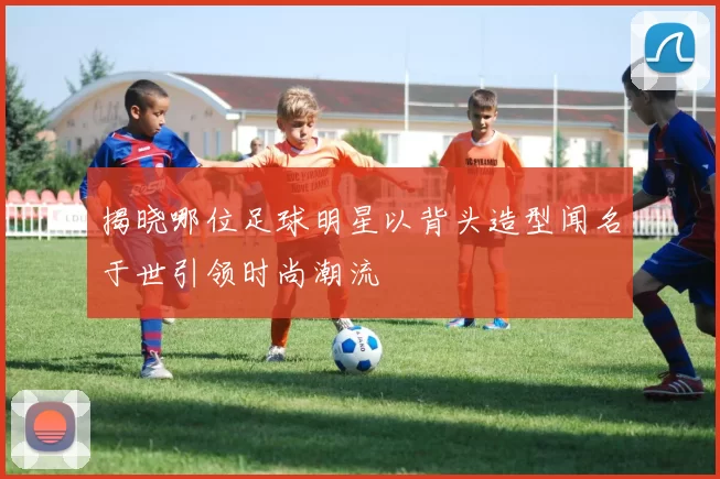 揭晓哪位足球明星以背头造型闻名于世引领时尚潮流