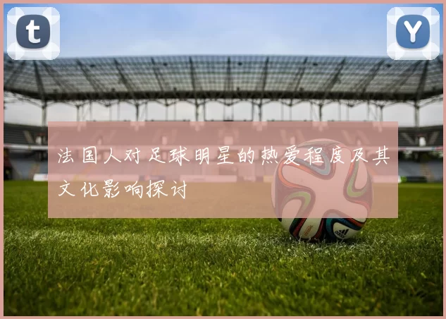 法国人对足球明星的热爱程度及其文化影响探讨
