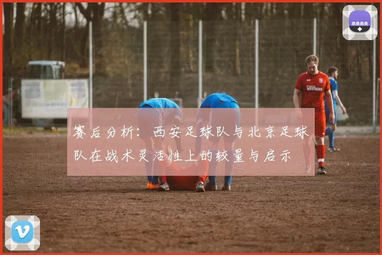 赛后分析：西安足球队与北京足球队在战术灵活性上的较量与启示