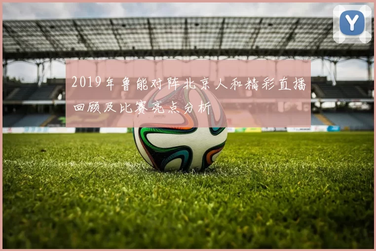 2019年鲁能对阵北京人和精彩直播回顾及比赛亮点分析