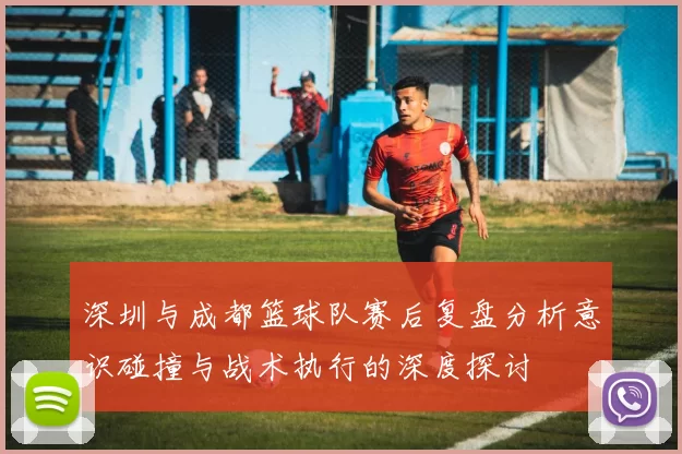 深圳与成都篮球队赛后复盘分析意识碰撞与战术执行的深度探讨
