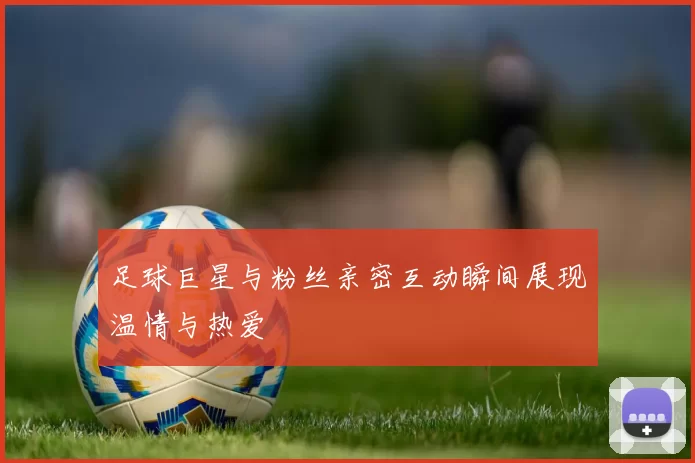 足球巨星与粉丝亲密互动瞬间展现温情与热爱