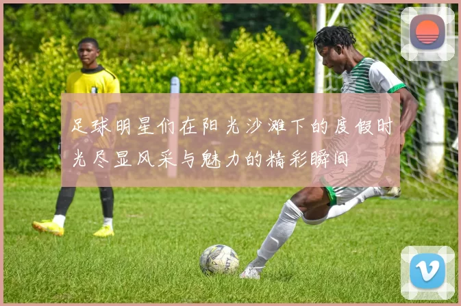 足球明星们在阳光沙滩下的度假时光尽显风采与魅力的精彩瞬间