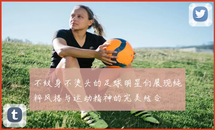 不纹身不烫头的足球明星们展现纯粹风格与运动精神的完美结合