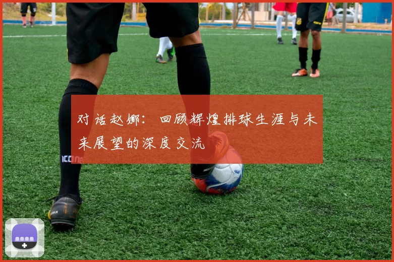 对话赵娜：回顾辉煌排球生涯与未来展望的深度交流