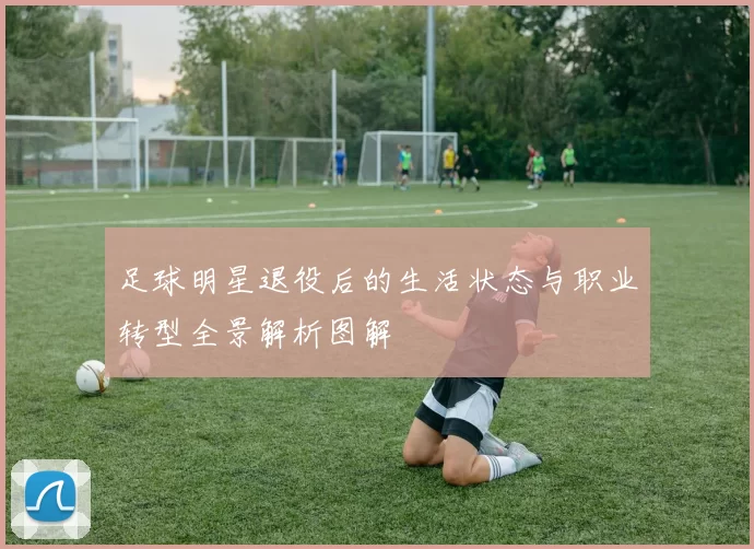 足球明星退役后的生活状态与职业转型全景解析图解