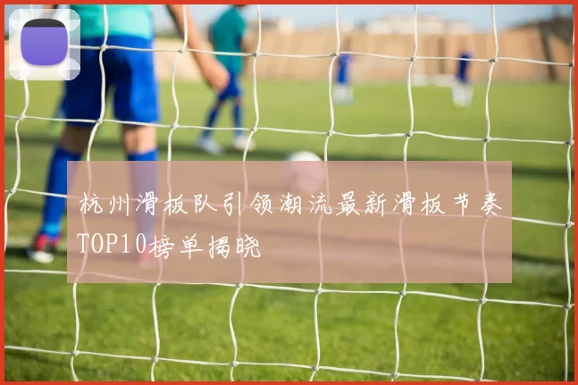 杭州滑板队引领潮流最新滑板节奏TOP10榜单揭晓