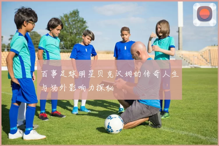 百事足球明星贝克汉姆的传奇人生与场外影响力探秘
