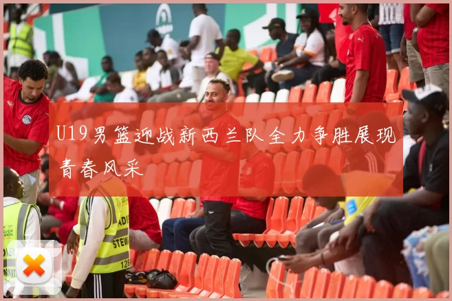 U19男篮迎战新西兰队全力争胜展现青春风采