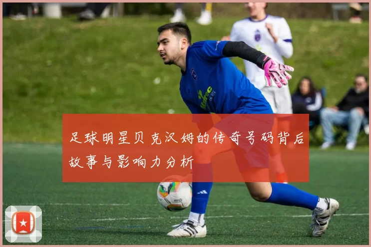 足球明星贝克汉姆的传奇号码背后故事与影响力分析