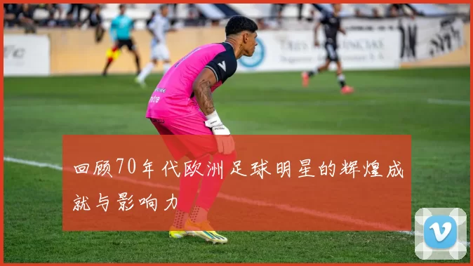 回顾70年代欧洲足球明星的辉煌成就与影响力