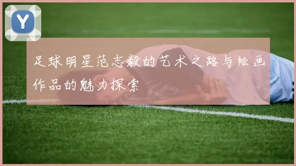 足球明星范志毅的艺术之路与绘画作品的魅力探索