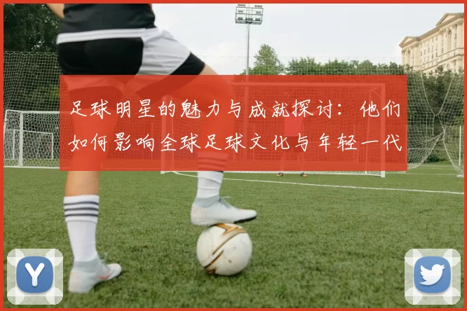 足球明星的魅力与成就探讨：他们如何影响全球足球文化与年轻一代