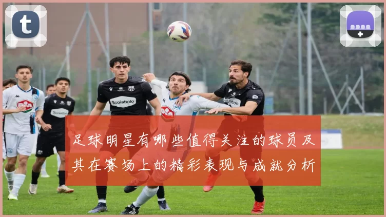 足球明星有哪些值得关注的球员及其在赛场上的精彩表现与成就分析