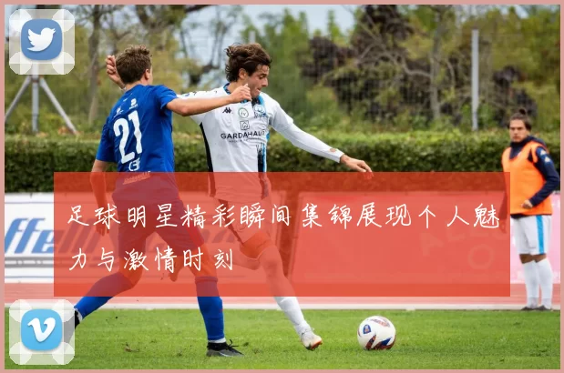足球明星精彩瞬间集锦展现个人魅力与激情时刻