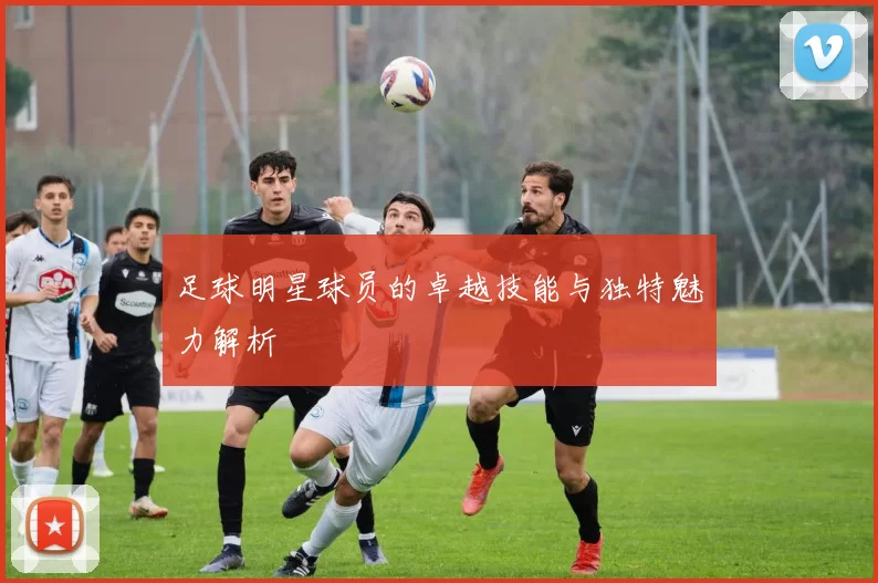 足球明星球员的卓越技能与独特魅力解析