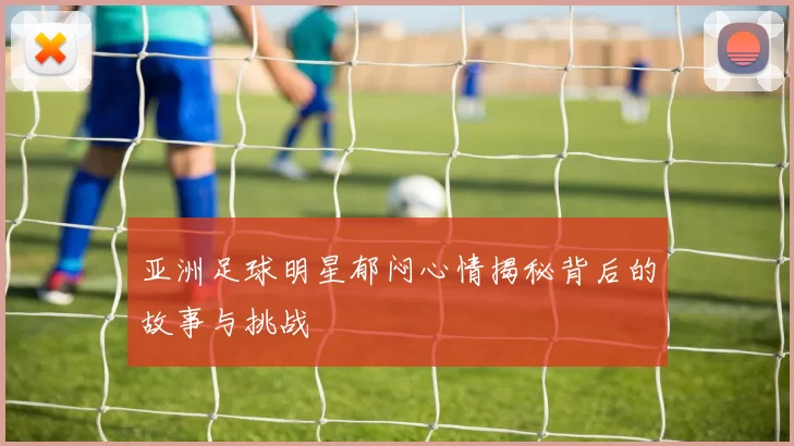 亚洲足球明星郁闷心情揭秘背后的故事与挑战