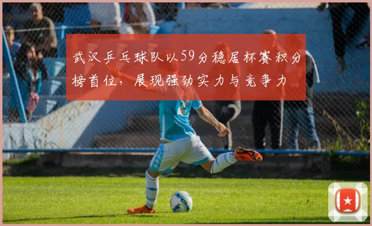 武汉乒乓球队以59分稳居杯赛积分榜首位，展现强劲实力与竞争力