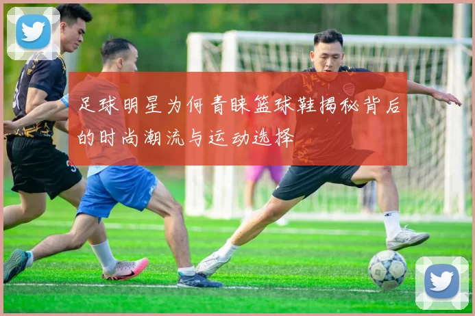 足球明星为何青睐篮球鞋揭秘背后的时尚潮流与运动选择