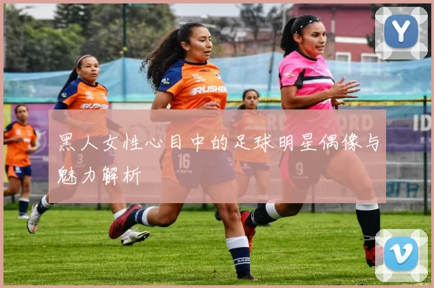 黑人女性心目中的足球明星偶像与魅力解析