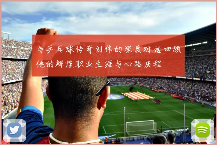 与乒乓球传奇刘伟的深度对话回顾他的辉煌职业生涯与心路历程