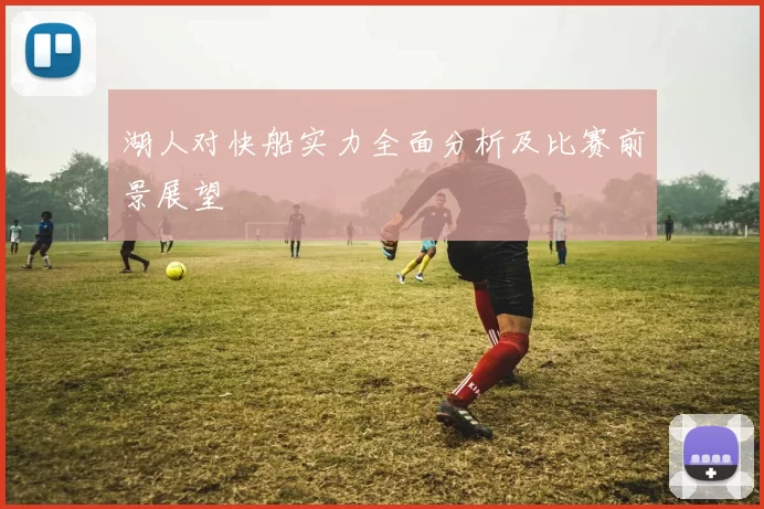 湖人对快船实力全面分析及比赛前景展望