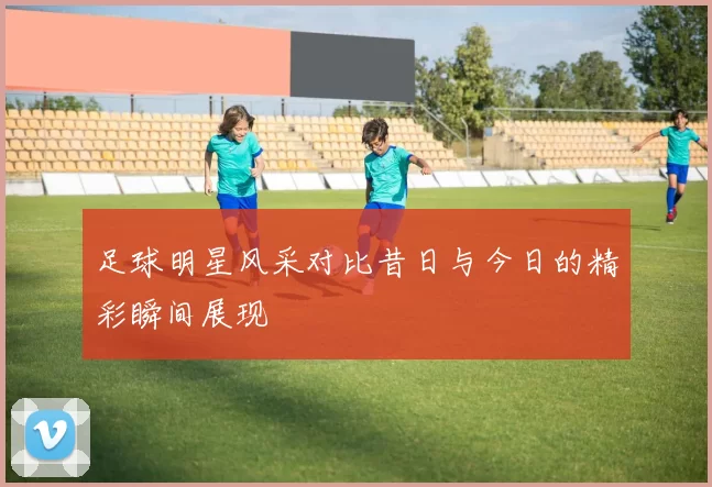足球明星风采对比昔日与今日的精彩瞬间展现