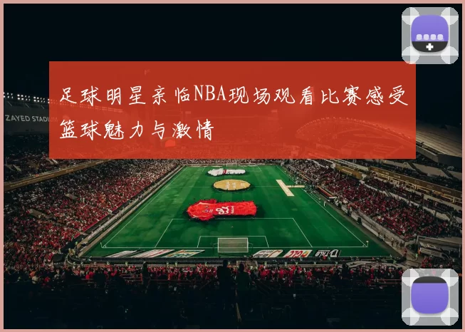 足球明星亲临NBA现场观看比赛感受篮球魅力与激情