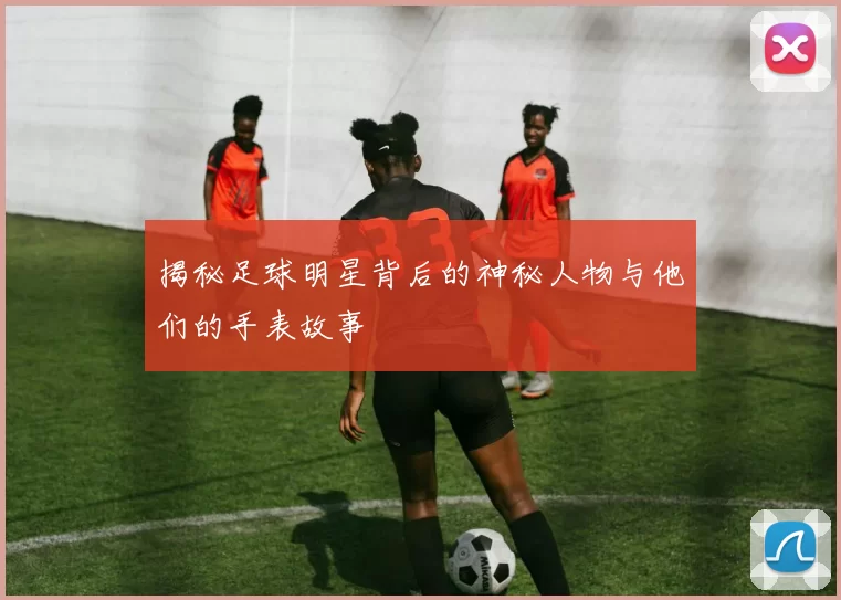 揭秘足球明星背后的神秘人物与他们的手表故事