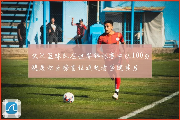 武汉篮球队在世界锦标赛中以100分稳居积分榜首位追赶者紧随其后