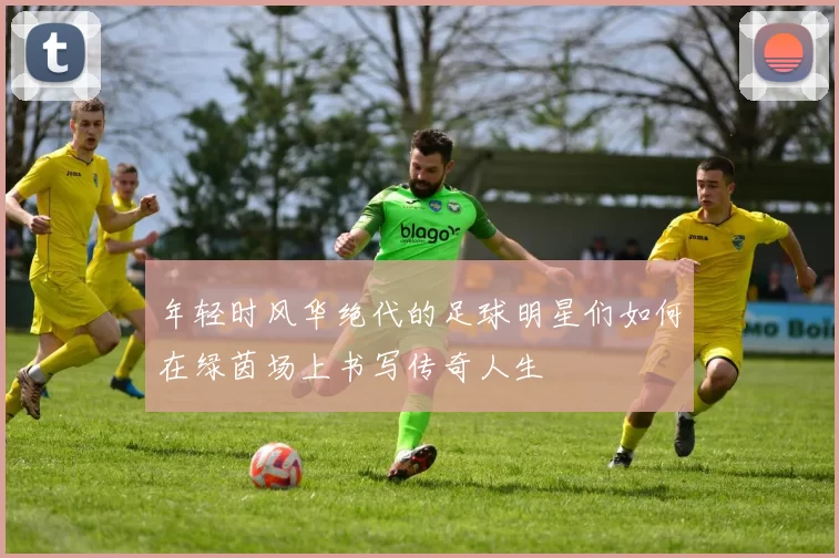 年轻时风华绝代的足球明星们如何在绿茵场上书写传奇人生