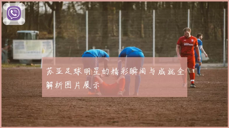 苏亚足球明星的精彩瞬间与成就全解析图片展示