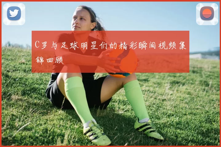 C罗与足球明星们的精彩瞬间视频集锦回顾