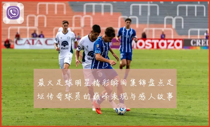 最火足球明星精彩瞬间集锦盘点足坛传奇球员的巅峰表现与感人故事