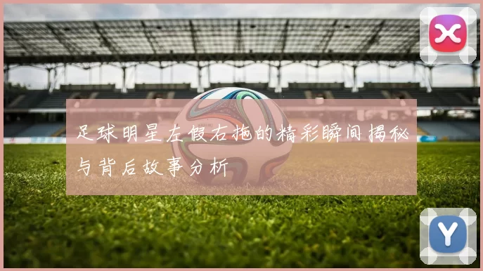 足球明星左假右拖的精彩瞬间揭秘与背后故事分析