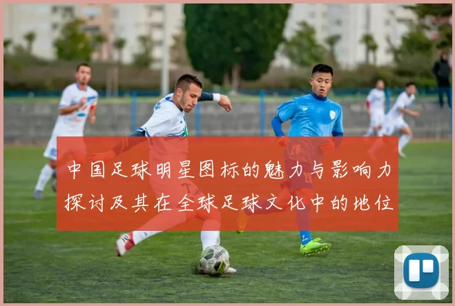 中国足球明星图标的魅力与影响力探讨及其在全球足球文化中的地位分析
