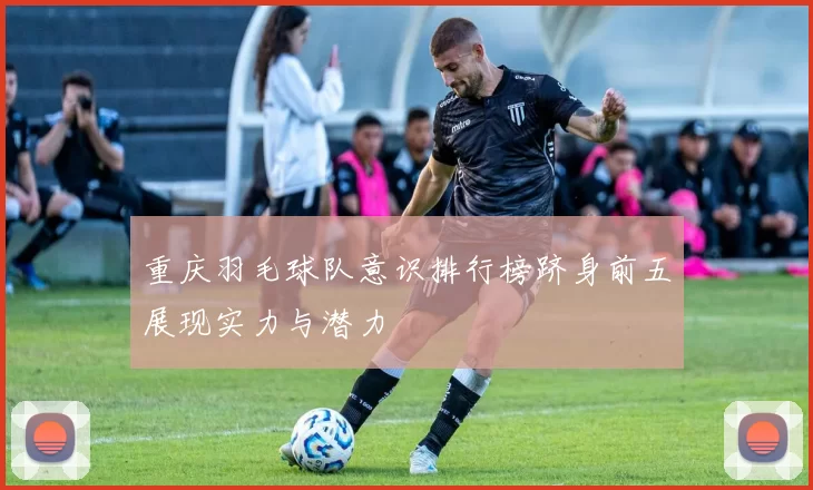 重庆羽毛球队意识排行榜跻身前五展现实力与潜力