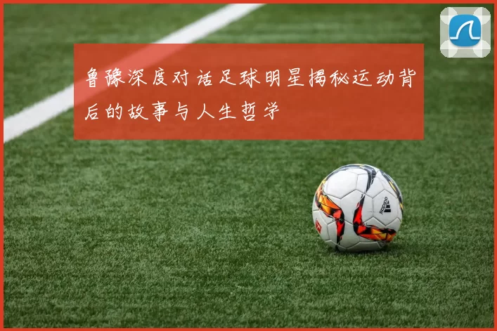 鲁豫深度对话足球明星揭秘运动背后的故事与人生哲学