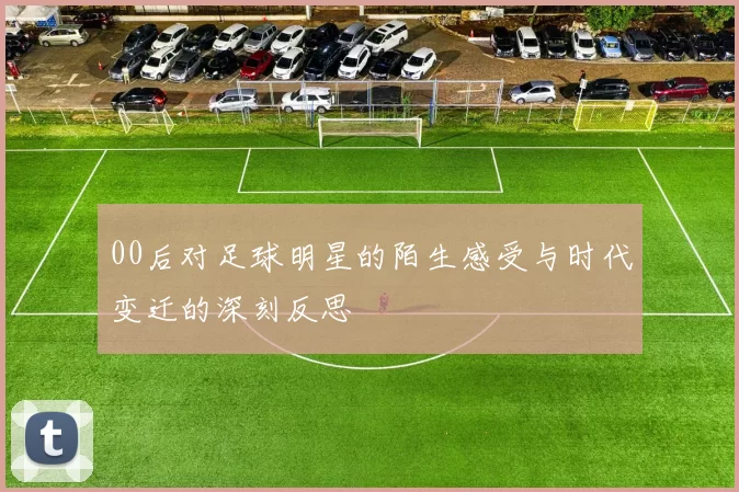 00后对足球明星的陌生感受与时代变迁的深刻反思