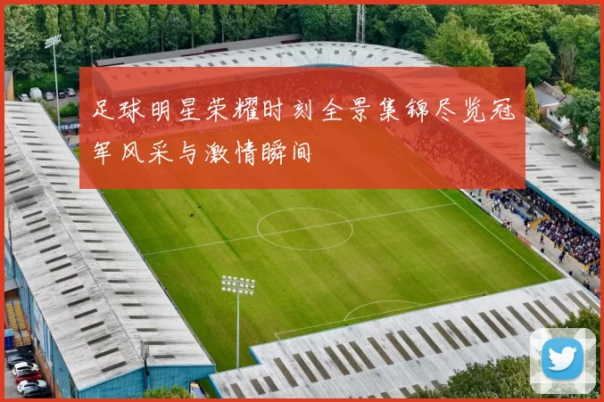 足球明星荣耀时刻全景集锦尽览冠军风采与激情瞬间