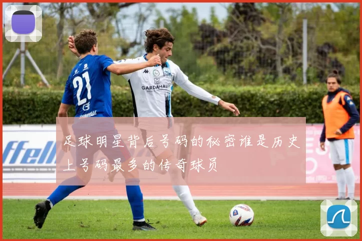 足球明星背后号码的秘密谁是历史上号码最多的传奇球员