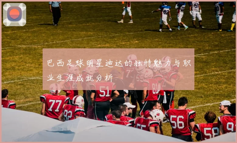 巴西足球明星迪达的独特魅力与职业生涯成就分析