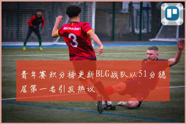 青年赛积分榜更新BLG战队以51分稳居第一名引发热议
