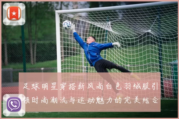 足球明星穿搭新风尚白色羽绒服引领时尚潮流与运动魅力的完美结合