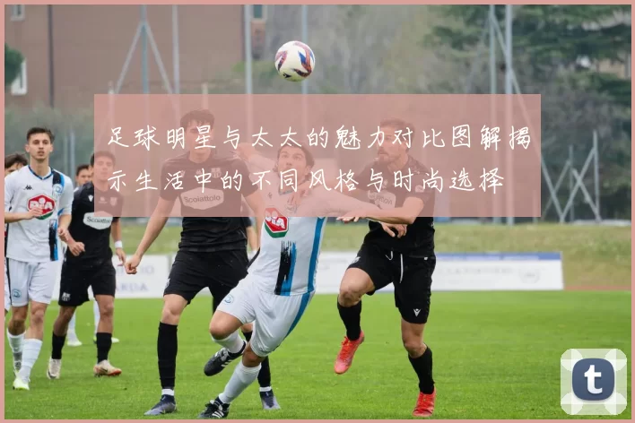 足球明星与太太的魅力对比图解揭示生活中的不同风格与时尚选择